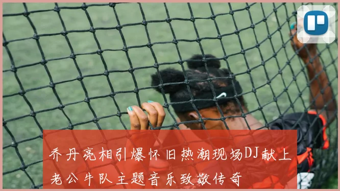 乔丹亮相引爆怀旧热潮现场DJ献上老公牛队主题音乐致敬传奇