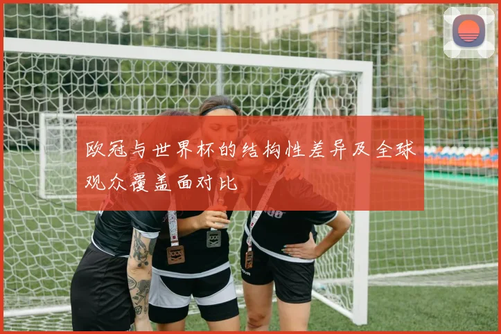 欧冠与世界杯的结构性差异及全球观众覆盖面对比
