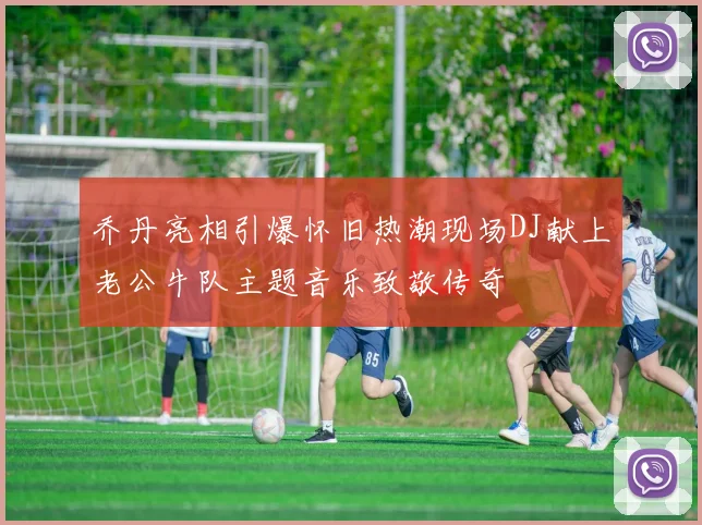 乔丹亮相引爆怀旧热潮现场DJ献上老公牛队主题音乐致敬传奇